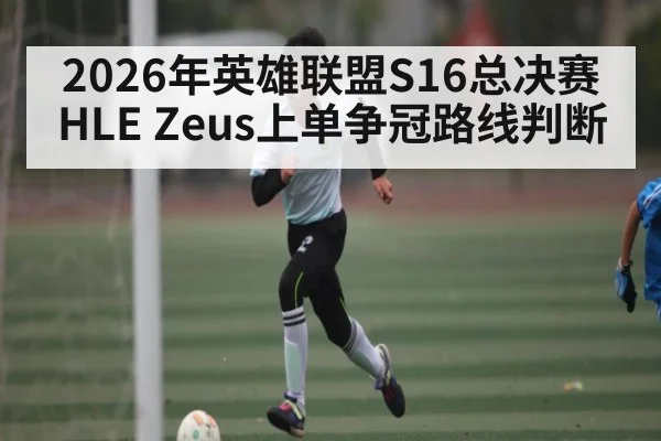 2026年英雄联盟S16总决赛HLE Zeus上单争冠路线判断